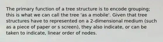 The primary function of a tree structure is to encode grouping; this is what we can call the tree 'as a mobile'. Given that tree structures have to represented on a 2-dimensional medium (such as a piece of paper or s screen), they also indicate, or can be taken to indicate, linear order of nodes.