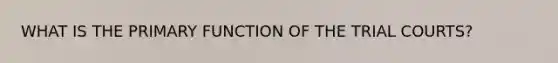 WHAT IS THE PRIMARY FUNCTION OF THE TRIAL COURTS?