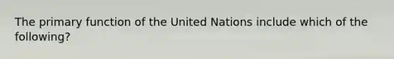 The primary function of the United Nations include which of the following?