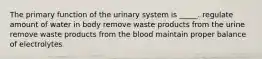 The primary function of the urinary system is _____. regulate amount of water in body remove waste products from the urine remove waste products from the blood maintain proper balance of electrolytes