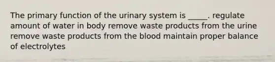 The primary function of the urinary system is _____. regulate amount of water in body remove waste products from the urine remove waste products from the blood maintain proper balance of electrolytes