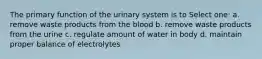 The primary function of the urinary system is to Select one: a. remove waste products from the blood b. remove waste products from the urine c. regulate amount of water in body d. maintain proper balance of electrolytes