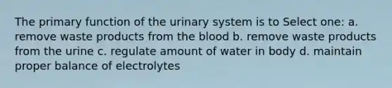 The primary function of the urinary system is to Select one: a. remove waste products from the blood b. remove waste products from the urine c. regulate amount of water in body d. maintain proper balance of electrolytes