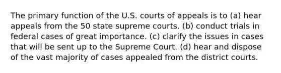 The primary function of the U.S. courts of appeals is to (a) hear appeals from the 50 state supreme courts. (b) conduct trials in federal cases of great importance. (c) clarify the issues in cases that will be sent up to the Supreme Court. (d) hear and dispose of the vast majority of cases appealed from the district courts.