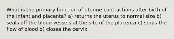 What is the primary function of uterine contractions after birth of the infant and placenta? a) returns the uterus to normal size b) seals off the blood vessels at the site of the placenta c) stops the flow of blood d) closes the cervix