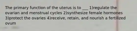 The primary function of the uterus is to ___ 1)regulate the ovarian and menstrual cycles 2)synthesize female hormones 3)protect the ovaries 4)receive, retain, and nourish a fertilized ovum