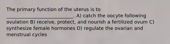 The primary function of the uterus is to ____________________________. A) catch the oocyte following ovulation B) receive, protect, and nourish a fertilized ovum C) synthesize female hormones D) regulate the ovarian and menstrual cycles