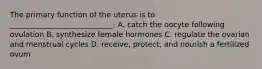 The primary function of the uterus is to ____________________________. A. catch the oocyte following ovulation B. synthesize female hormones C. regulate the ovarian and menstrual cycles D. receive, protect, and nourish a fertilized ovum