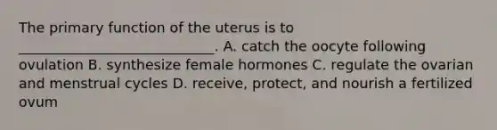 The primary function of the uterus is to ____________________________. A. catch the oocyte following ovulation B. synthesize female hormones C. regulate the ovarian and menstrual cycles D. receive, protect, and nourish a fertilized ovum