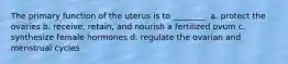 The primary function of the uterus is to ________. a. protect the ovaries b. receive, retain, and nourish a fertilized ovum c. synthesize female hormones d. regulate the ovarian and menstrual cycles