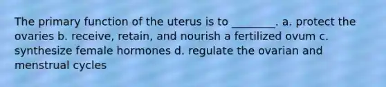 The primary function of the uterus is to ________. a. protect the ovaries b. receive, retain, and nourish a fertilized ovum c. synthesize female hormones d. regulate the ovarian and menstrual cycles