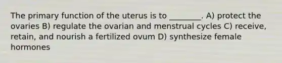 The primary function of the uterus is to ________. A) protect the ovaries B) regulate the ovarian and menstrual cycles C) receive, retain, and nourish a fertilized ovum D) synthesize female hormones