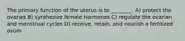 The primary function of the uterus is to ________. A) protect the ovaries B) synthesize female hormones C) regulate the ovarian and menstrual cycles D) receive, retain, and nourish a fertilized ovum