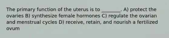 The primary function of the uterus is to ________. A) protect the ovaries B) synthesize female hormones C) regulate the ovarian and menstrual cycles D) receive, retain, and nourish a fertilized ovum