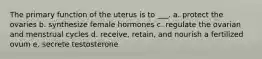 The primary function of the uterus is to ___. a. protect the ovaries b. synthesize female hormones c. regulate the ovarian and menstrual cycles d. receive, retain, and nourish a fertilized ovum e. secrete testosterone