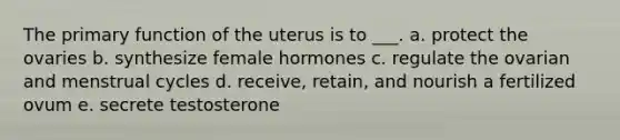 The primary function of the uterus is to ___. a. protect the ovaries b. synthesize female hormones c. regulate the ovarian and menstrual cycles d. receive, retain, and nourish a fertilized ovum e. secrete testosterone