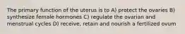 The primary function of the uterus is to A) protect the ovaries B) synthesize female hormones C) regulate the ovarian and menstrual cycles D) receive, retain and nourish a fertilized ovum