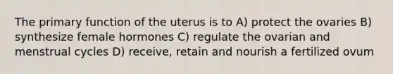 The primary function of the uterus is to A) protect the ovaries B) synthesize female hormones C) regulate the ovarian and menstrual cycles D) receive, retain and nourish a fertilized ovum