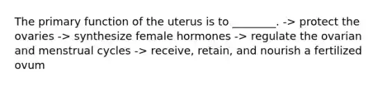 The primary function of the uterus is to ________. -> protect the ovaries -> synthesize female hormones -> regulate the ovarian and menstrual cycles -> receive, retain, and nourish a fertilized ovum