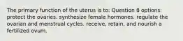 The primary function of the uterus is to: Question 8 options: protect the ovaries. synthesize female hormones. regulate the ovarian and menstrual cycles. receive, retain, and nourish a fertilized ovum.