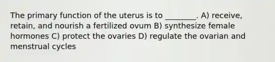 The primary function of the uterus is to ________. A) receive, retain, and nourish a fertilized ovum B) synthesize female hormones C) protect the ovaries D) regulate the ovarian and menstrual cycles