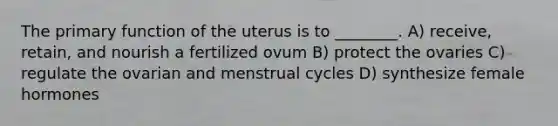 The primary function of the uterus is to ________. A) receive, retain, and nourish a fertilized ovum B) protect the ovaries C) regulate the ovarian and menstrual cycles D) synthesize female hormones