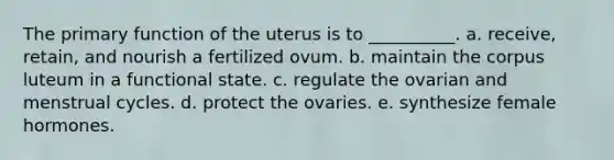 The primary function of the uterus is to __________. a. receive, retain, and nourish a fertilized ovum. b. maintain the corpus luteum in a functional state. c. regulate the ovarian and menstrual cycles. d. protect the ovaries. e. synthesize female hormones.