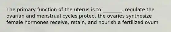 The primary function of the uterus is to ________. regulate the ovarian and menstrual cycles protect the ovaries synthesize female hormones receive, retain, and nourish a fertilized ovum