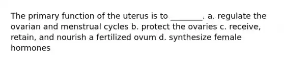 The primary function of the uterus is to ________. a. regulate the ovarian and menstrual cycles b. protect the ovaries c. receive, retain, and nourish a fertilized ovum d. synthesize female hormones