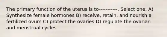 The primary function of the uterus is to-----------. Select one: A) Synthesize female hormones B) receive, retain, and nourish a fertilized ovum C) protect the ovaries D) regulate the ovarian and menstrual cycles