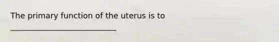 The primary function of the uterus is to ___________________________