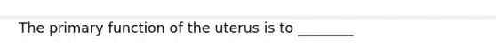 The primary function of the uterus is to ________