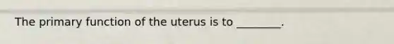 The primary function of the uterus is to ________.