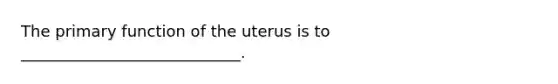 The primary function of the uterus is to ____________________________.