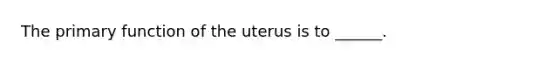 The primary function of the uterus is to ______.