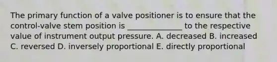 The primary function of a valve positioner is to ensure that the control-valve stem position is ______________ to the respective value of instrument output pressure. A. decreased B. increased C. reversed D. inversely proportional E. directly proportional