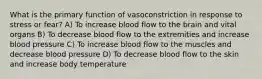 What is the primary function of vasoconstriction in response to stress or fear? A) To increase blood flow to the brain and vital organs B) To decrease blood flow to the extremities and increase blood pressure C) To increase blood flow to the muscles and decrease blood pressure D) To decrease blood flow to the skin and increase body temperature