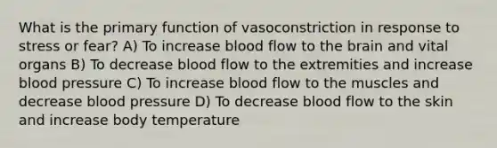 What is the primary function of vasoconstriction in response to stress or fear? A) To increase blood flow to the brain and vital organs B) To decrease blood flow to the extremities and increase blood pressure C) To increase blood flow to the muscles and decrease blood pressure D) To decrease blood flow to the skin and increase body temperature