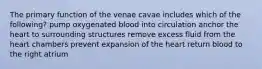 The primary function of the venae cavae includes which of the following? pump oxygenated blood into circulation anchor the heart to surrounding structures remove excess fluid from the heart chambers prevent expansion of the heart return blood to the right atrium