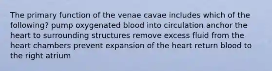 The primary function of the venae cavae includes which of the following? pump oxygenated blood into circulation anchor the heart to surrounding structures remove excess fluid from the heart chambers prevent expansion of the heart return blood to the right atrium