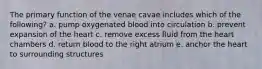 The primary function of the venae cavae includes which of the following? a. pump oxygenated blood into circulation b. prevent expansion of the heart c. remove excess fluid from the heart chambers d. return blood to the right atrium e. anchor the heart to surrounding structures