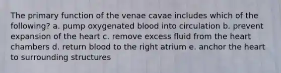 The primary function of the venae cavae includes which of the following? a. pump oxygenated blood into circulation b. prevent expansion of the heart c. remove excess fluid from the heart chambers d. return blood to the right atrium e. anchor the heart to surrounding structures