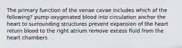 The primary function of the venae cavae includes which of the following? pump oxygenated blood into circulation anchor the heart to surrounding structures prevent expansion of the heart return blood to the right atrium remove excess fluid from the heart chambers