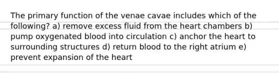 The primary function of the venae cavae includes which of the following? a) remove excess fluid from the heart chambers b) pump oxygenated blood into circulation c) anchor the heart to surrounding structures d) return blood to the right atrium e) prevent expansion of the heart