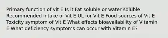 Primary function of vit E Is it Fat soluble or water soluble Recommended intake of Vit E UL for Vit E Food sources of Vit E Toxicity symptom of Vit E What effects bioavailability of Vitamin E What deficiency symptoms can occur with Vitamin E?