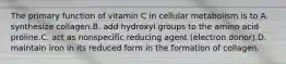 The primary function of vitamin C in cellular metabolism is to A. synthesize collagen.B. add hydroxyl groups to the amino acid proline.C. act as nonspecific reducing agent (electron donor).D. maintain iron in its reduced form in the formation of collagen.