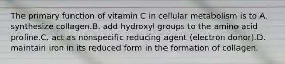 The primary function of vitamin C in cellular metabolism is to A. synthesize collagen.B. add hydroxyl groups to the amino acid proline.C. act as nonspecific reducing agent (electron donor).D. maintain iron in its reduced form in the formation of collagen.