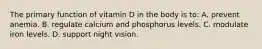 The primary function of vitamin D in the body is to: A. prevent anemia. B. regulate calcium and phosphorus levels. C. modulate iron levels. D. support night vision.