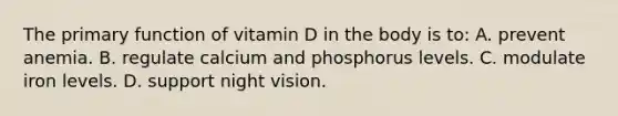 The primary function of vitamin D in the body is to: A. prevent anemia. B. regulate calcium and phosphorus levels. C. modulate iron levels. D. support night vision.