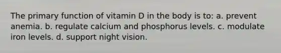 The primary function of vitamin D in the body is to: a. prevent anemia. b. regulate calcium and phosphorus levels. c. modulate iron levels. d. support night vision.